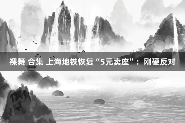 裸舞 合集 上海地铁恢复“5元卖座”：刚硬反对