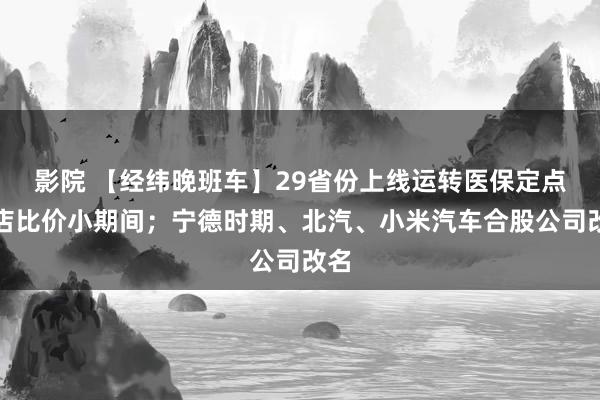 影院 【经纬晚班车】29省份上线运转医保定点药店比价小期间；宁德时期、北汽、小米汽车合股公司改名