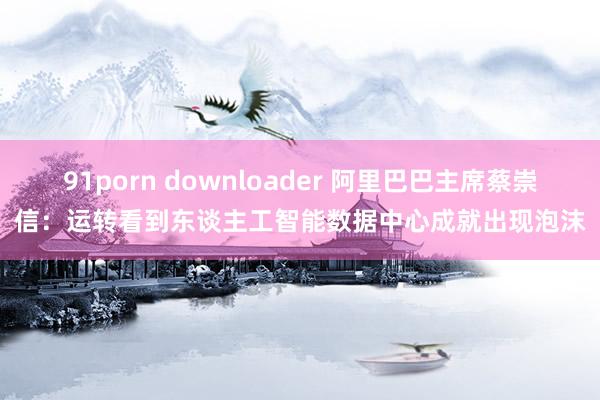 91porn downloader 阿里巴巴主席蔡崇信：运转看到东谈主工智能数据中心成就出现泡沫