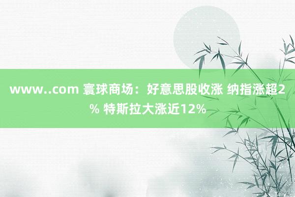 www..com 寰球商场：好意思股收涨 纳指涨超2% 特斯拉大涨近12%