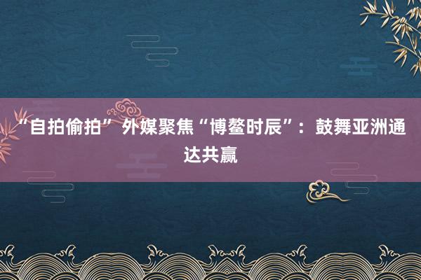 “自拍偷拍” 外媒聚焦“博鳌时辰”：鼓舞亚洲通达共赢