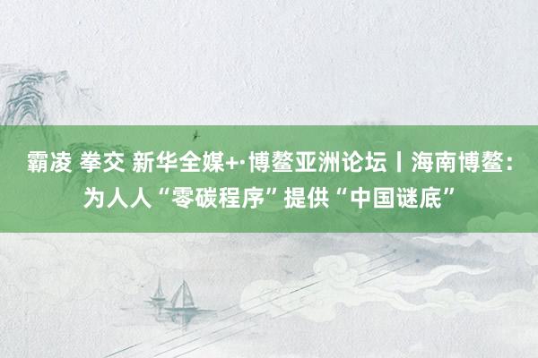 霸凌 拳交 新华全媒+·博鳌亚洲论坛丨海南博鳌：为人人“零碳程序”提供“中国谜底”