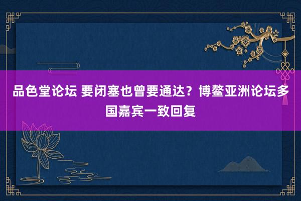 品色堂论坛 要闭塞也曾要通达？博鳌亚洲论坛多国嘉宾一致回复