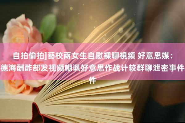自拍偷拍]藝校兩女生自慰裸聊視頻 好意思媒：德海酬酢部发视频嘲讽好意思作战计较群聊泄密事件