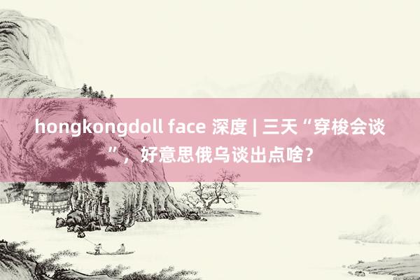 hongkongdoll face 深度 | 三天“穿梭会谈”，好意思俄乌谈出点啥？