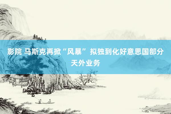 影院 马斯克再掀“风暴” 拟独到化好意思国部分天外业务