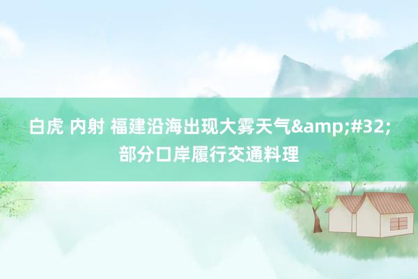 白虎 内射 福建沿海出现大雾天气&#32;部分口岸履行交通料理