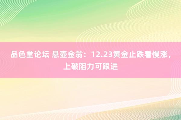 品色堂论坛 悬壶金翁：12.23黄金止跌看慢涨，上破阻力可跟进