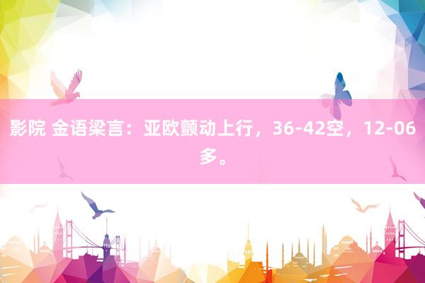 影院 金语梁言：亚欧颤动上行，36-42空，12-06多。