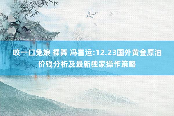 咬一口兔娘 裸舞 冯喜运:12.23国外黄金原油价钱分析及最新独家操作策略