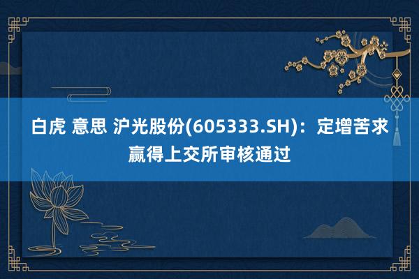 白虎 意思 沪光股份(605333.SH)：定增苦求赢得上交所审核通过