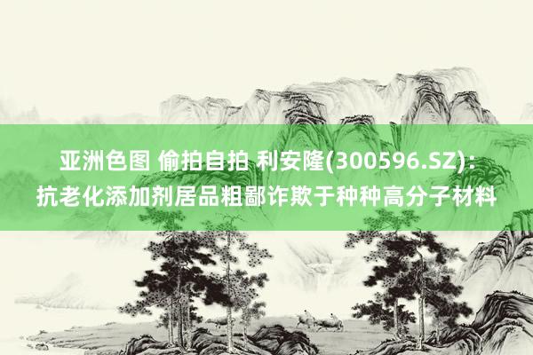 亚洲色图 偷拍自拍 利安隆(300596.SZ)：抗老化添加剂居品粗鄙诈欺于种种高分子材料
