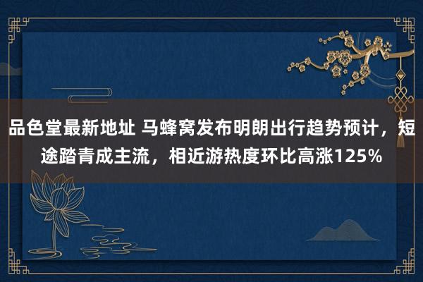 品色堂最新地址 马蜂窝发布明朗出行趋势预计，短途踏青成主流，相近游热度环比高涨125%