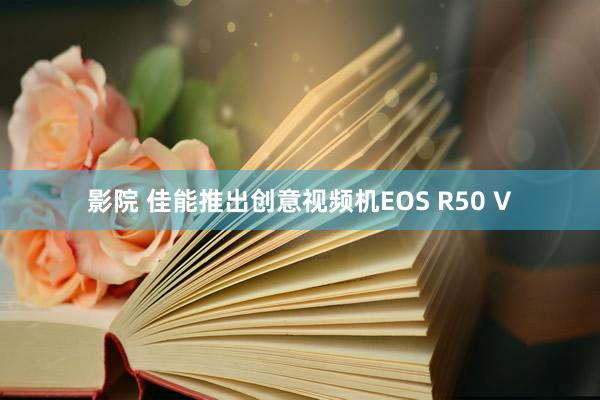 影院 佳能推出创意视频机EOS R50 V