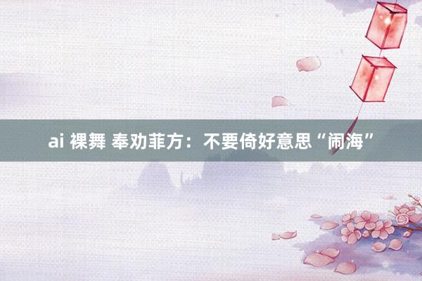 ai 裸舞 奉劝菲方：不要倚好意思“闹海”