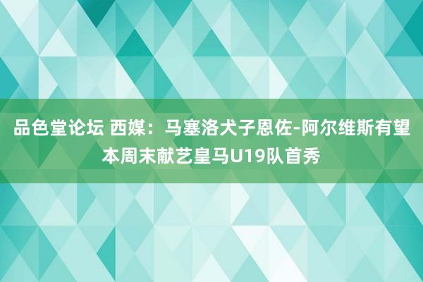 品色堂论坛 西媒：马塞洛犬子恩佐-阿尔维斯有望本周末献艺皇马U19队首秀