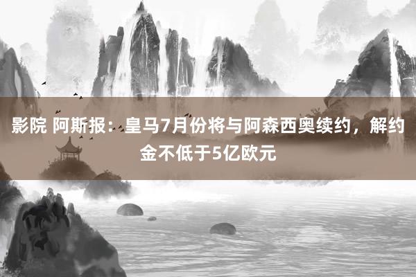 影院 阿斯报：皇马7月份将与阿森西奥续约，解约金不低于5亿欧元