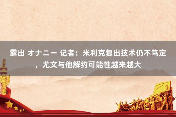 露出 オナニー 记者：米利克复出技术仍不笃定，尤文与他解约可能性越来越大