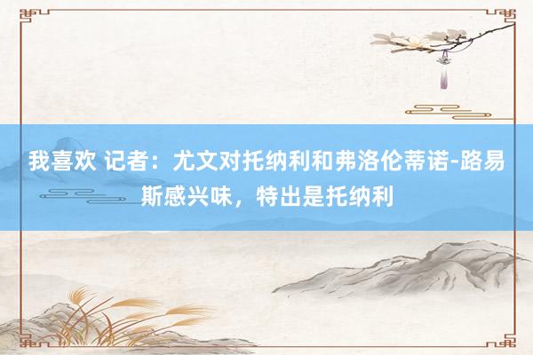 我喜欢 记者：尤文对托纳利和弗洛伦蒂诺-路易斯感兴味，特出是托纳利