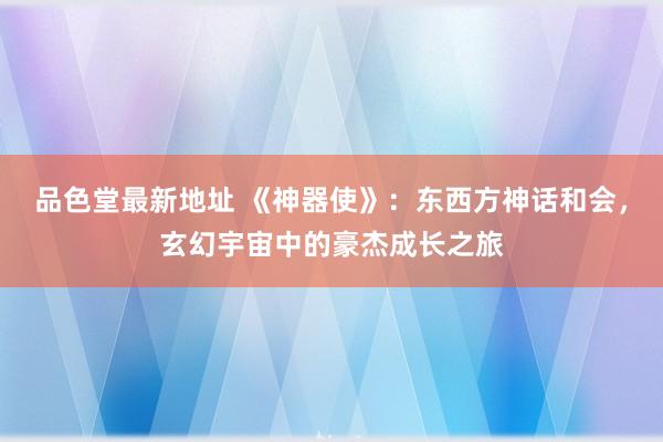 品色堂最新地址 《神器使》：东西方神话和会，玄幻宇宙中的豪杰成长之旅
