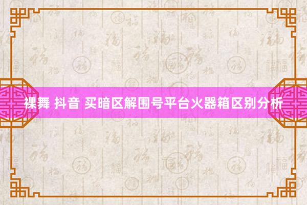 裸舞 抖音 买暗区解围号平台火器箱区别分析