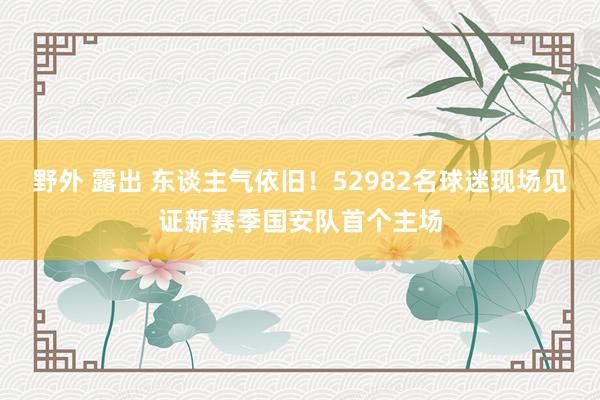 野外 露出 东谈主气依旧！52982名球迷现场见证新赛季国安队首个主场