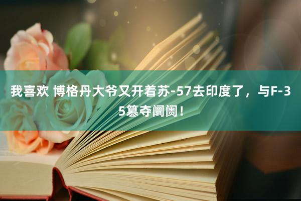 我喜欢 博格丹大爷又开着苏-57去印度了，与F-35篡夺阛阓！