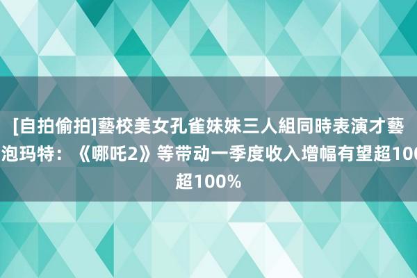 [自拍偷拍]藝校美女孔雀妹妹三人組同時表演才藝 泡泡玛特：《哪吒2》等带动一季度收入增幅有望超100%