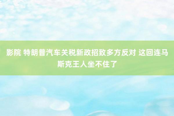 影院 特朗普汽车关税新政招致多方反对 这回连马斯克王人坐不住了