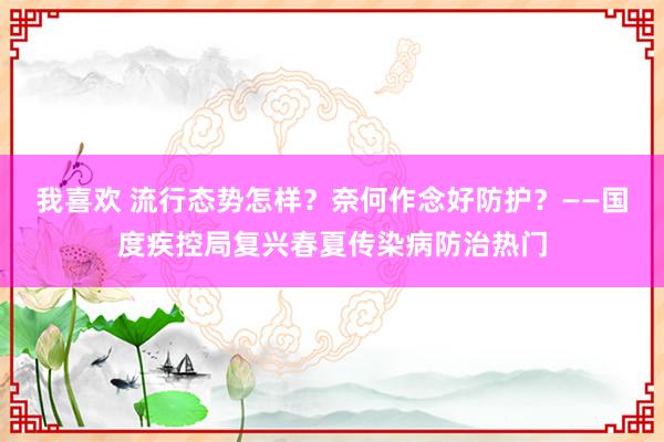 我喜欢 流行态势怎样？奈何作念好防护？——国度疾控局复兴春夏传染病防治热门