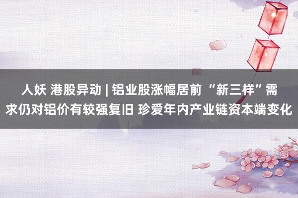人妖 港股异动 | 铝业股涨幅居前 “新三样”需求仍对铝价有较强复旧 珍爱年内产业链资本端变化