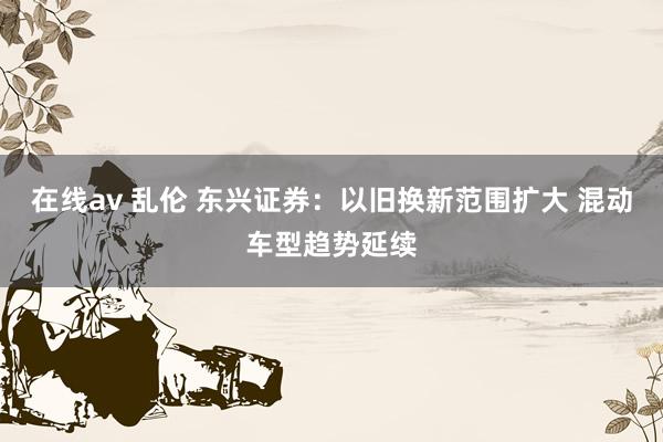 在线av 乱伦 东兴证券：以旧换新范围扩大 混动车型趋势延续
