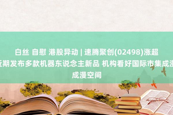 白丝 自慰 港股异动 | 速腾聚创(02498)涨超5% 近期发布多款机器东说念主新品 机构看好国际市集成漫空间