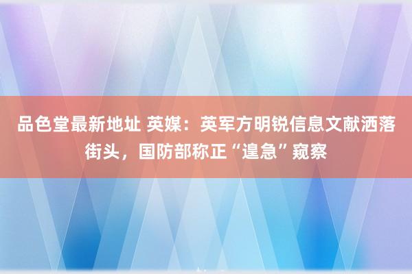 品色堂最新地址 英媒:英军方明锐信息文献洒落街头,国防部称正“遑急”窥察
