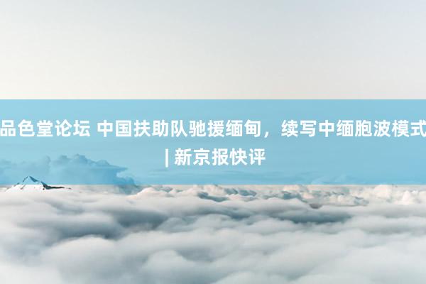 品色堂论坛 中国扶助队驰援缅甸，续写中缅胞波模式 | 新京报快评
