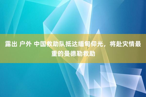 露出 户外 中国救助队抵达缅甸仰光，将赴灾情最重的曼德勒救助