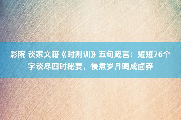 影院 谈家文籍《时则训》五句箴言：短短76个字谈尽四时秘要，慢煮岁月晦成卤莽