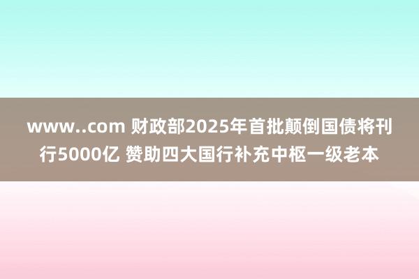 www..com 财政部2025年首批颠倒国债将刊行5000亿 赞助四大国行补充中枢一级老本
