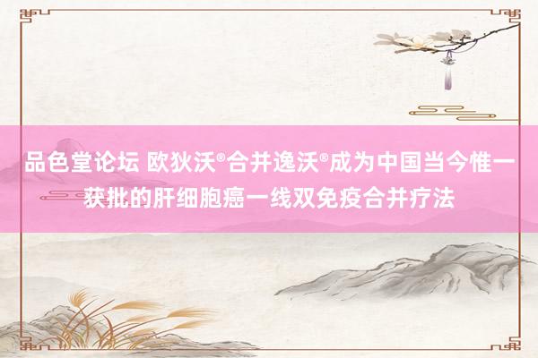 品色堂论坛 欧狄沃®合并逸沃®成为中国当今惟一获批的肝细胞癌一线双免疫合并疗法