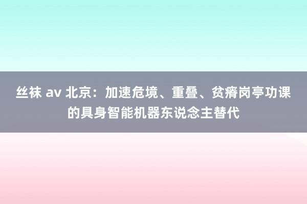 丝袜 av 北京：加速危境、重叠、贫瘠岗亭功课的具身智能机器东说念主替代