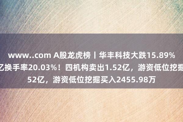 www..com A股龙虎榜丨华丰科技大跌15.89%，成交额23.45亿换手率20.03%！四机构卖出1.52亿，游资低位挖掘买入2455.98万