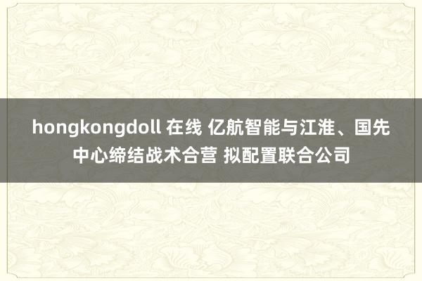 hongkongdoll 在线 亿航智能与江淮、国先中心缔结战术合营 拟配置联合公司
