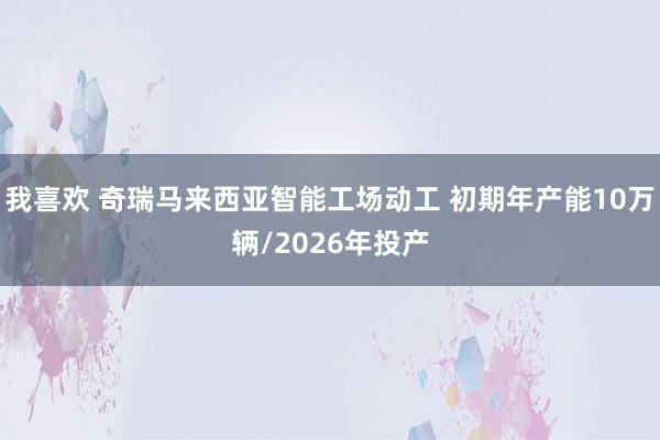 我喜欢 奇瑞马来西亚智能工场动工 初期年产能10万辆/2026年投产