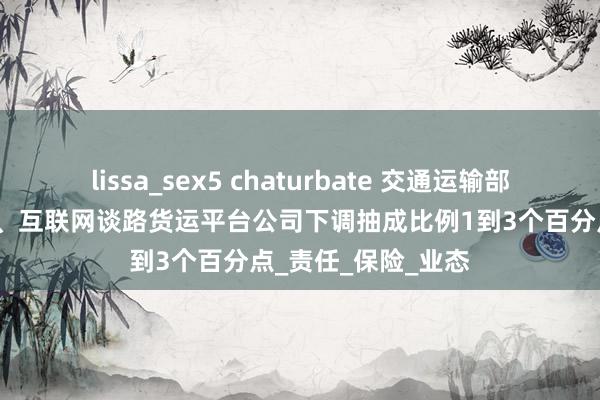 lissa_sex5 chaturbate 交通运输部：主要网约车平台、互联网谈路货运平台公司下调抽成比例1到3个百分点_责任_保险_业态