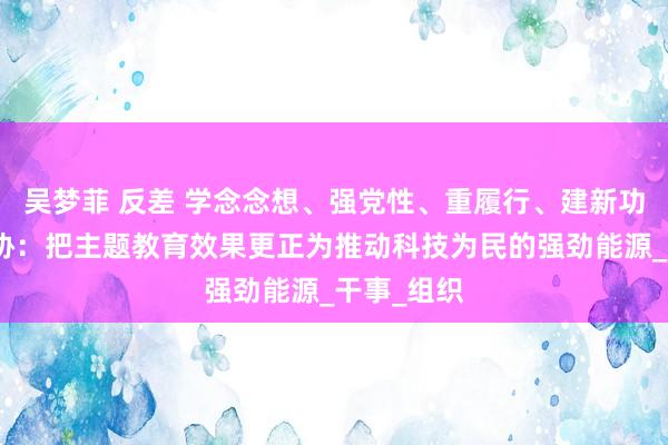 吴梦菲 反差 学念念想、强党性、重履行、建新功丨中国科协：把主题教育效果更正为推动科技为民的强劲能源_干事_组织