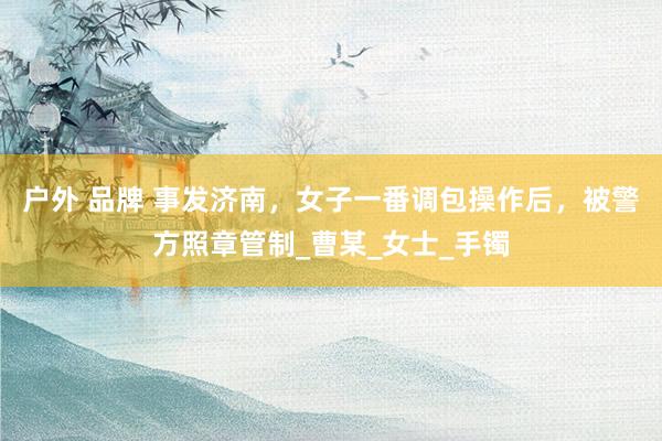 户外 品牌 事发济南，女子一番调包操作后，被警方照章管制_曹某_女士_手镯