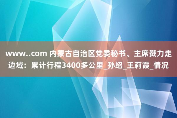 www..com 内蒙古自治区党委秘书、主席戮力走边域：累计行程3400多公里_孙绍_王莉霞_情况