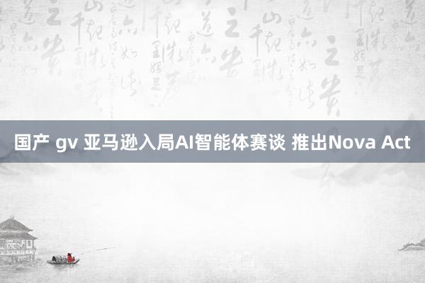 国产 gv 亚马逊入局AI智能体赛谈 推出Nova Act