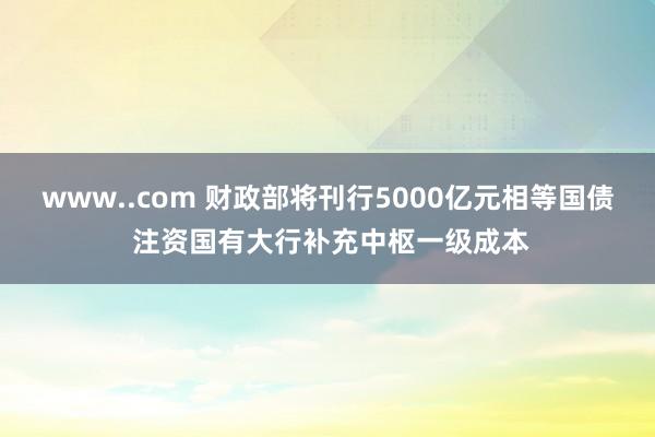 www..com 财政部将刊行5000亿元相等国债 注资国有大行补充中枢一级成本