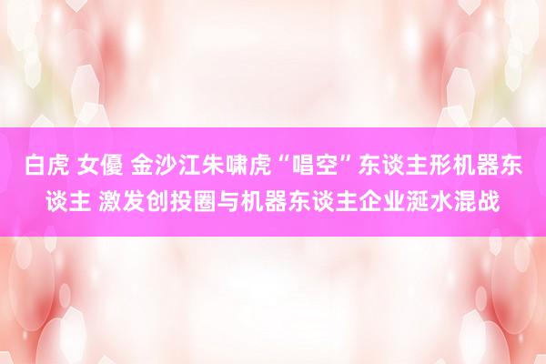 白虎 女優 金沙江朱啸虎“唱空”东谈主形机器东谈主 激发创投圈与机器东谈主企业涎水混战